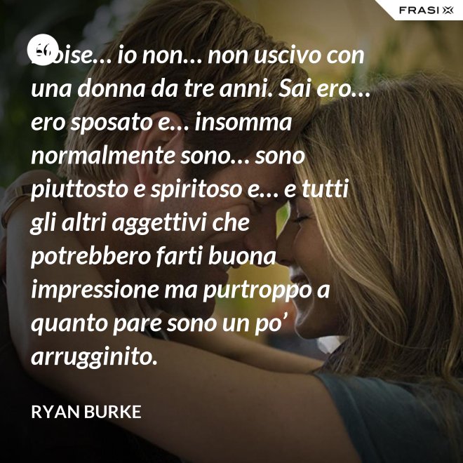 Eloise… io non… non uscivo con una donna da tre anni. Sai ero… ero sposato e… insomma normalmente sono… sono piuttosto e spiritoso e… e tutti gli altri aggettivi che potrebbero farti buona impressione ma purtroppo a quanto pare sono un po’ arrugginito. - Ryan Burke