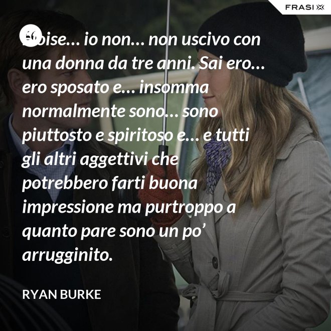 Eloise… io non… non uscivo con una donna da tre anni. Sai ero… ero sposato e… insomma normalmente sono… sono piuttosto e spiritoso e… e tutti gli altri aggettivi che potrebbero farti buona impressione ma purtroppo a quanto pare sono un po’ arrugginito. - Ryan Burke
