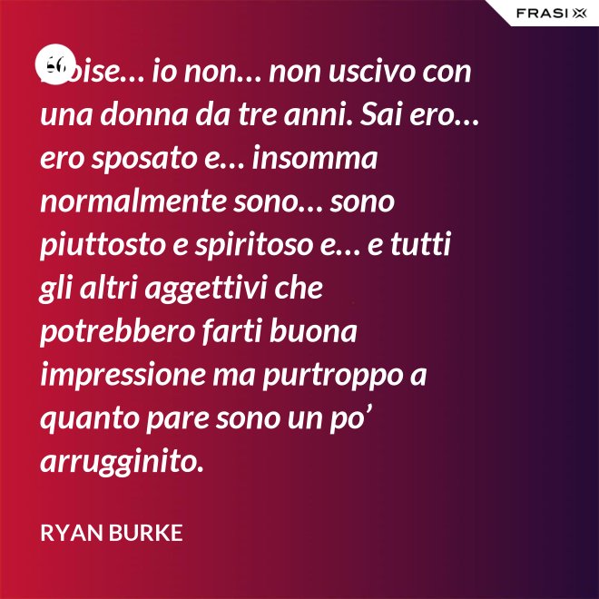Eloise… io non… non uscivo con una donna da tre anni. Sai ero… ero sposato e… insomma normalmente sono… sono piuttosto e spiritoso e… e tutti gli altri aggettivi che potrebbero farti buona impressione ma purtroppo a quanto pare sono un po’ arrugginito. - Ryan Burke