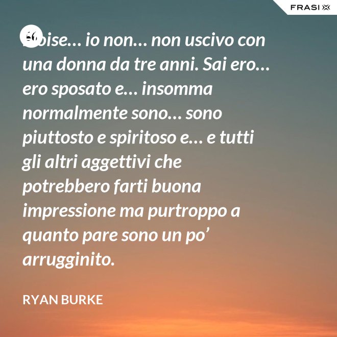 Eloise… io non… non uscivo con una donna da tre anni. Sai ero… ero sposato e… insomma normalmente sono… sono piuttosto e spiritoso e… e tutti gli altri aggettivi che potrebbero farti buona impressione ma purtroppo a quanto pare sono un po’ arrugginito. - Ryan Burke