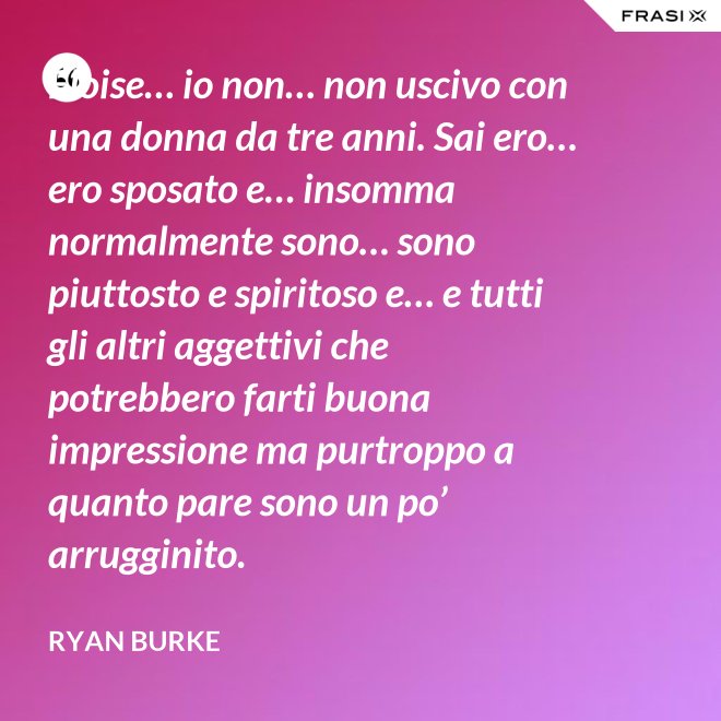 Eloise… io non… non uscivo con una donna da tre anni. Sai ero… ero sposato e… insomma normalmente sono… sono piuttosto e spiritoso e… e tutti gli altri aggettivi che potrebbero farti buona impressione ma purtroppo a quanto pare sono un po’ arrugginito. - Ryan Burke