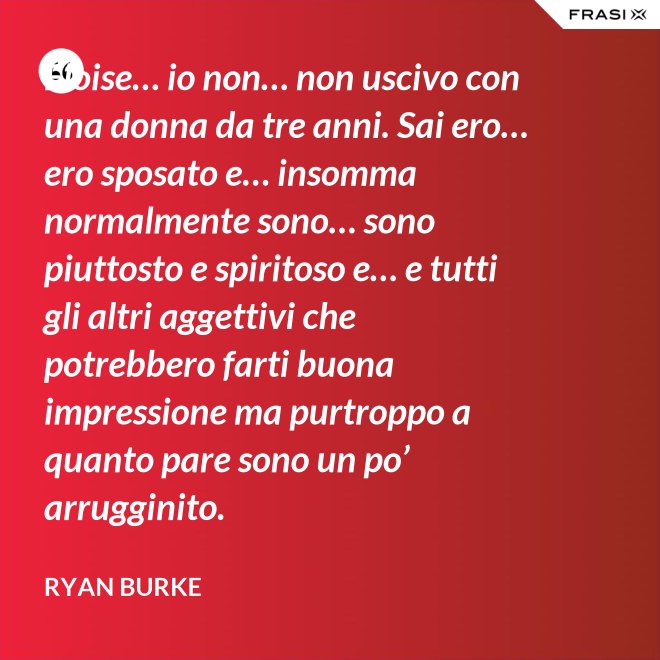 Eloise… io non… non uscivo con una donna da tre anni. Sai ero… ero sposato e… insomma normalmente sono… sono piuttosto e spiritoso e… e tutti gli altri aggettivi che potrebbero farti buona impressione ma purtroppo a quanto pare sono un po’ arrugginito. - Ryan Burke