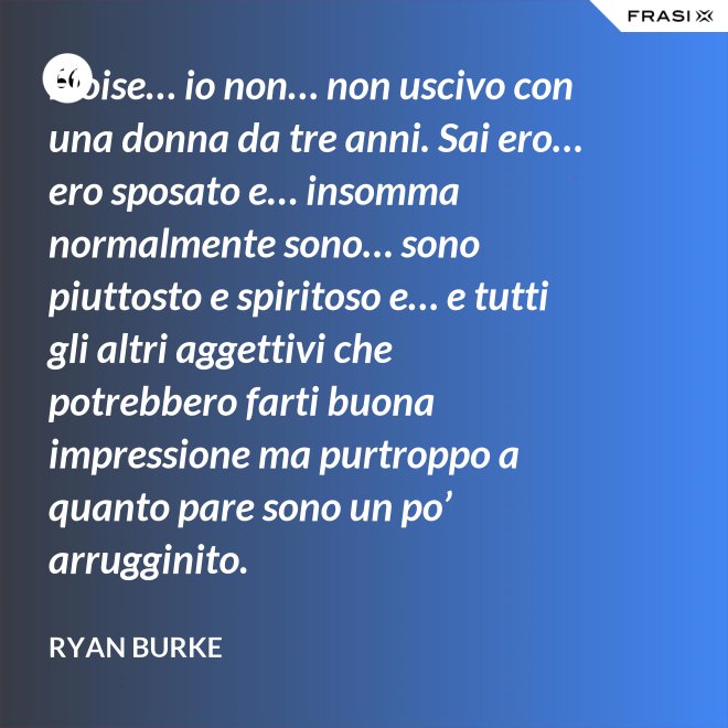 Eloise… io non… non uscivo con una donna da tre anni. Sai ero… ero sposato e… insomma normalmente sono… sono piuttosto e spiritoso e… e tutti gli altri aggettivi che potrebbero farti buona impressione ma purtroppo a quanto pare sono un po’ arrugginito. - Ryan Burke