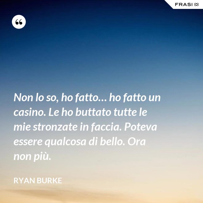 Non lo so, ho fatto… ho fatto un casino. Le ho buttato tutte le mie stronzate in faccia. Poteva essere qualcosa di bello. Ora non più. - Ryan Burke