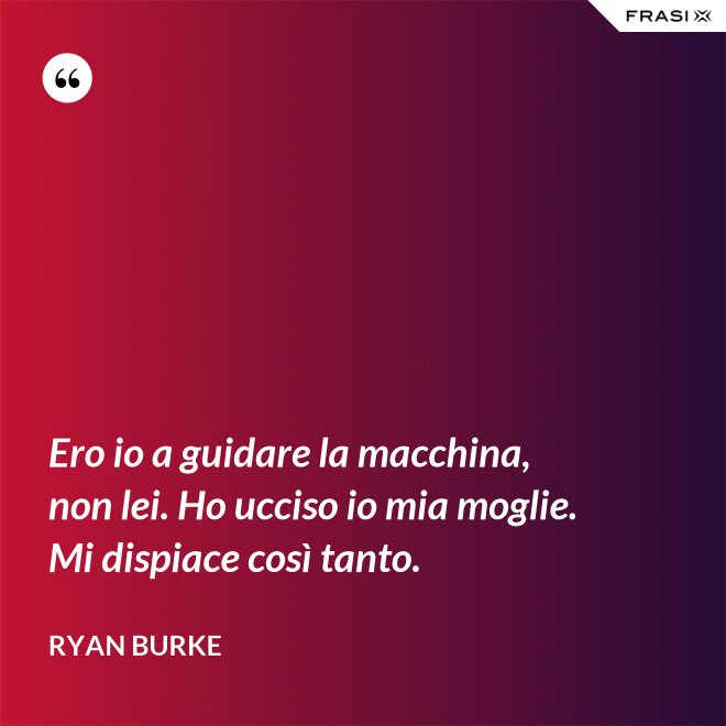 Ero io a guidare la macchina, non lei. Ho ucciso io mia moglie. Mi dispiace così tanto. - Ryan Burke