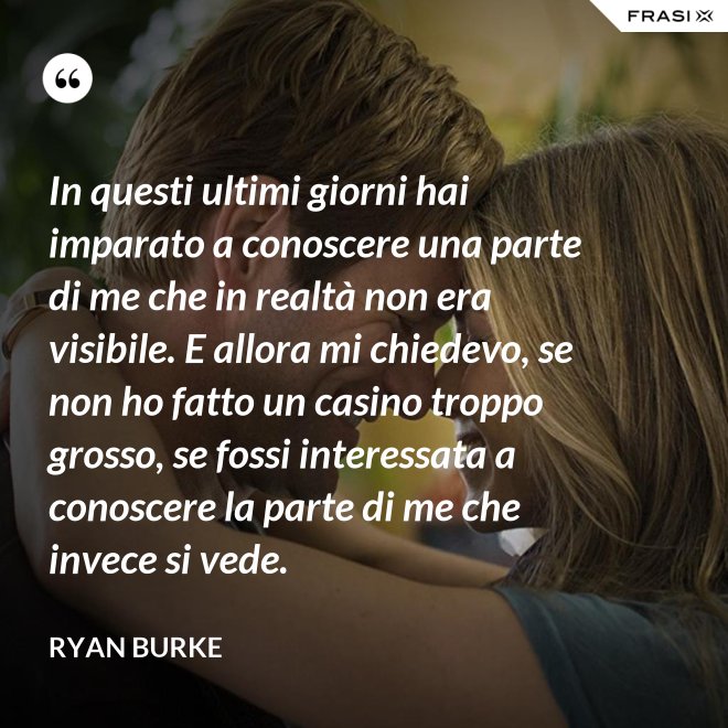 In questi ultimi giorni hai imparato a conoscere una parte di me che in realtà non era visibile. E allora mi chiedevo, se non ho fatto un casino troppo grosso, se fossi interessata a conoscere la parte di me che invece si vede. - Ryan Burke