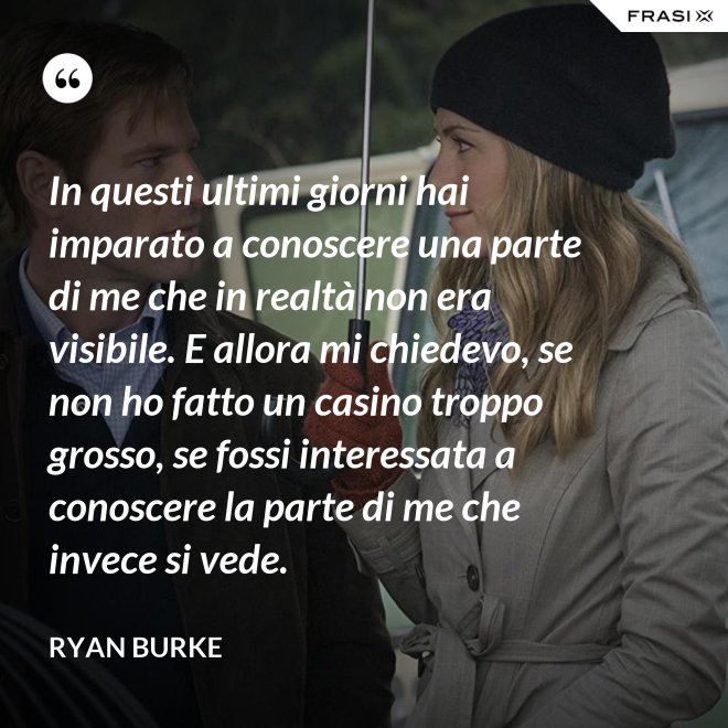 In questi ultimi giorni hai imparato a conoscere una parte di me che in realtà non era visibile. E allora mi chiedevo, se non ho fatto un casino troppo grosso, se fossi interessata a conoscere la parte di me che invece si vede. - Ryan Burke