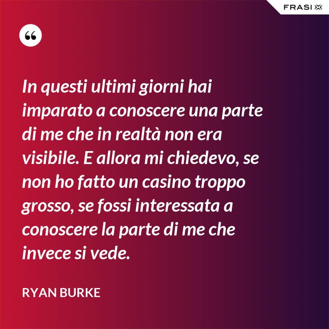 In questi ultimi giorni hai imparato a conoscere una parte di me che in realtà non era visibile. E allora mi chiedevo, se non ho fatto un casino troppo grosso, se fossi interessata a conoscere la parte di me che invece si vede. - Ryan Burke