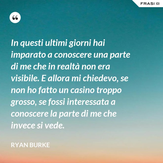 In questi ultimi giorni hai imparato a conoscere una parte di me che in realtà non era visibile. E allora mi chiedevo, se non ho fatto un casino troppo grosso, se fossi interessata a conoscere la parte di me che invece si vede. - Ryan Burke