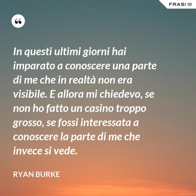 In questi ultimi giorni hai imparato a conoscere una parte di me che in realtà non era visibile. E allora mi chiedevo, se non ho fatto un casino troppo grosso, se fossi interessata a conoscere la parte di me che invece si vede. - Ryan Burke
