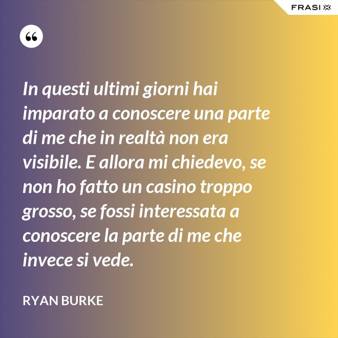In questi ultimi giorni hai imparato a conoscere una parte di me che in realtà non era visibile. E allora mi chiedevo, se non ho fatto un casino troppo grosso, se fossi interessata a conoscere la parte di me che invece si vede. - Ryan Burke