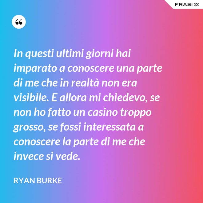 In questi ultimi giorni hai imparato a conoscere una parte di me che in realtà non era visibile. E allora mi chiedevo, se non ho fatto un casino troppo grosso, se fossi interessata a conoscere la parte di me che invece si vede. - Ryan Burke