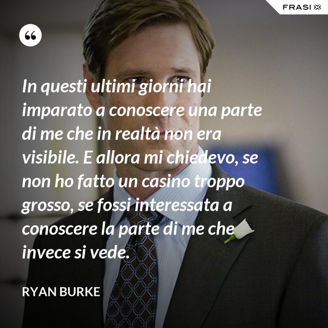 In questi ultimi giorni hai imparato a conoscere una parte di me che in realtà non era visibile. E allora mi chiedevo, se non ho fatto un casino troppo grosso, se fossi interessata a conoscere la parte di me che invece si vede. - Ryan Burke