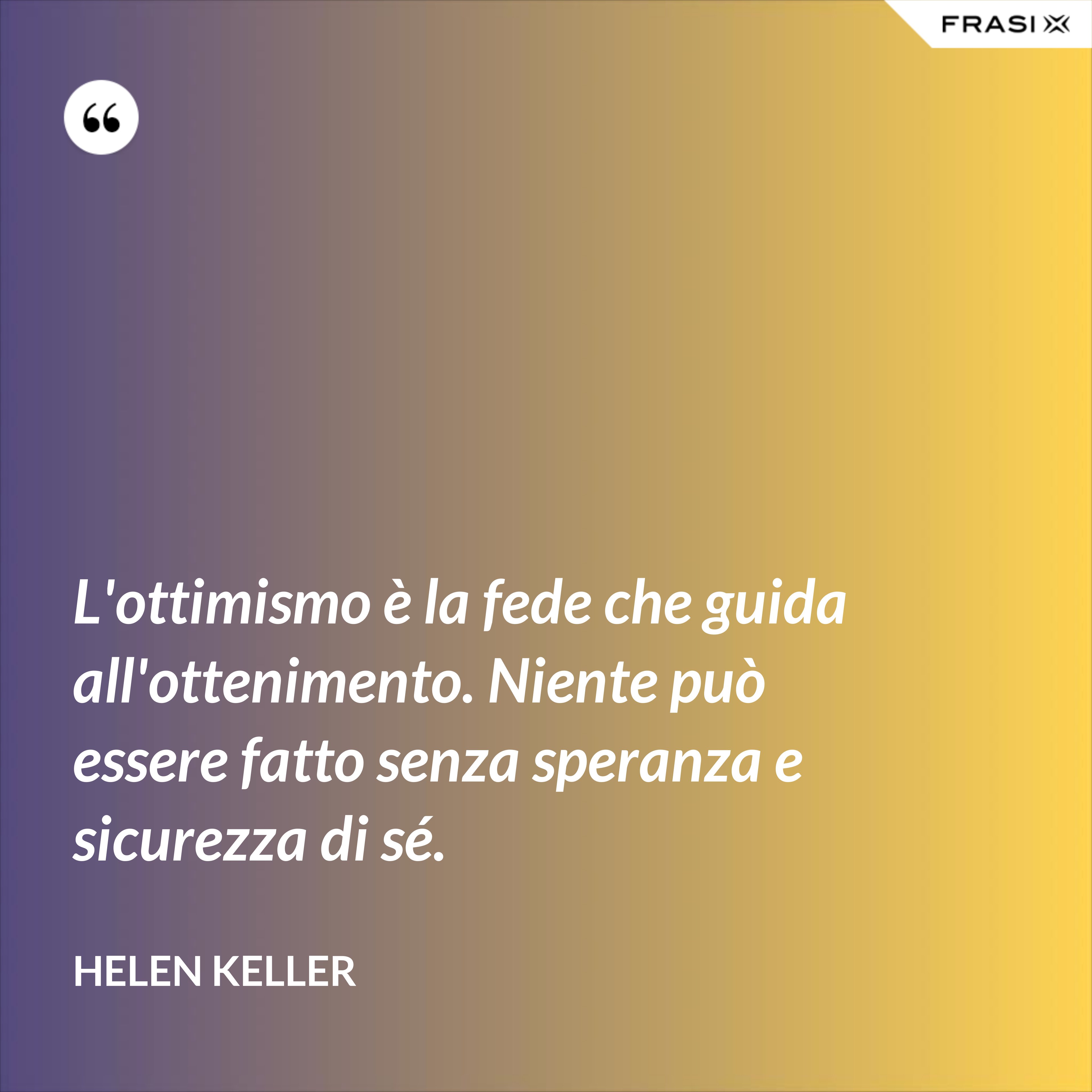 L'ottimismo è la fede che guida all'ottenimento. Niente può essere fatto senza speranza e sicurezza di sé. - Helen Keller