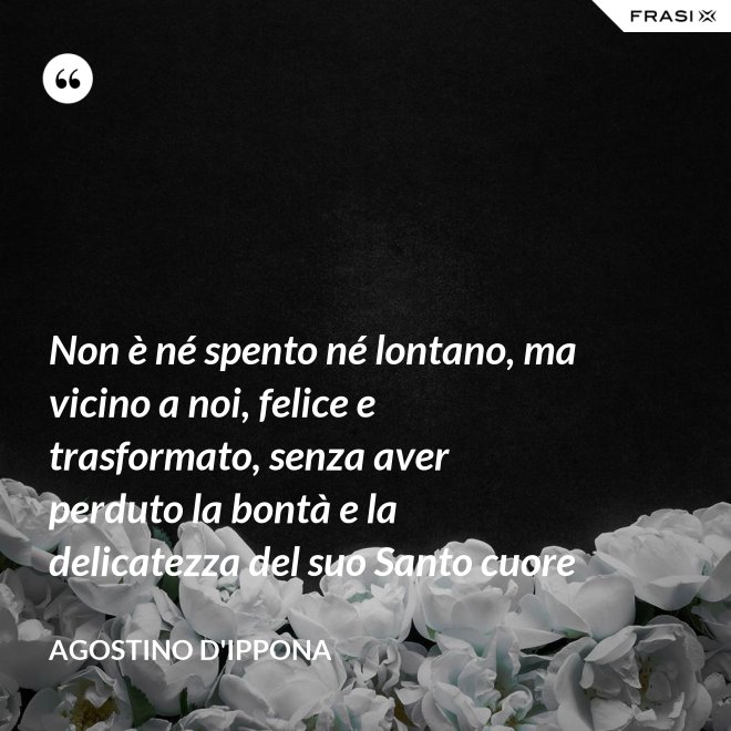 Non è né spento né lontano, ma vicino a noi, felice e trasformato, senza aver perduto la bontà e la delicatezza del suo Santo cuore - Agostino d'Ippona