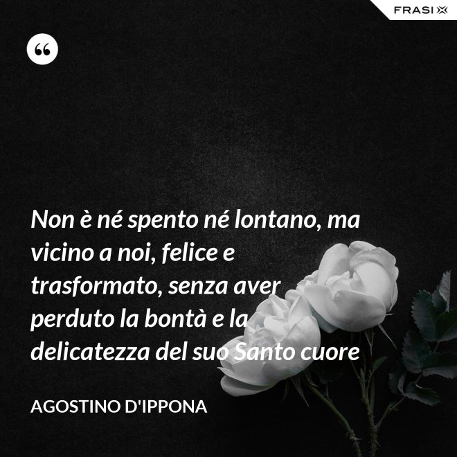 Non è né spento né lontano, ma vicino a noi, felice e trasformato, senza aver perduto la bontà e la delicatezza del suo Santo cuore - Agostino d'Ippona