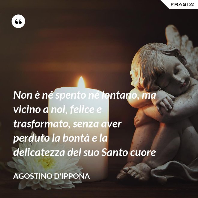 Non è né spento né lontano, ma vicino a noi, felice e trasformato, senza aver perduto la bontà e la delicatezza del suo Santo cuore - Agostino d'Ippona