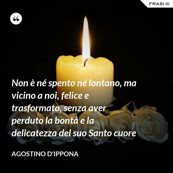 Non è né spento né lontano, ma vicino a noi, felice e trasformato, senza aver perduto la bontà e la delicatezza del suo Santo cuore - Agostino d'Ippona