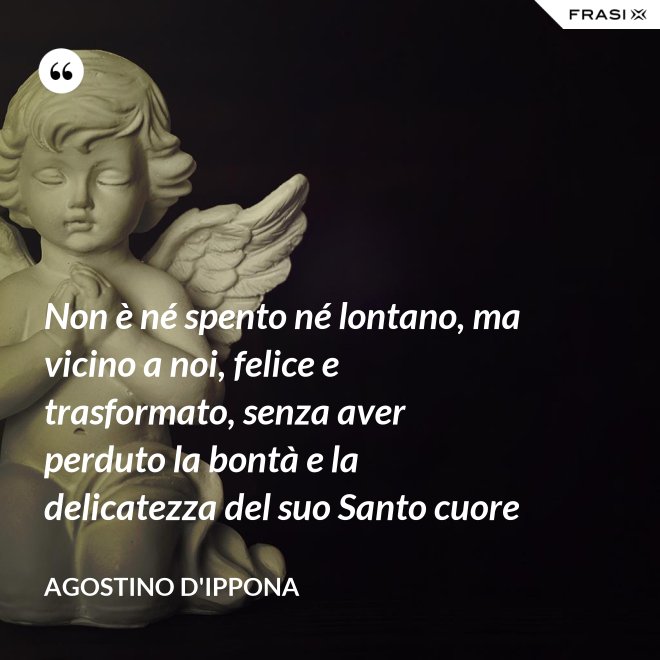 Non è né spento né lontano, ma vicino a noi, felice e trasformato, senza aver perduto la bontà e la delicatezza del suo Santo cuore - Agostino d'Ippona