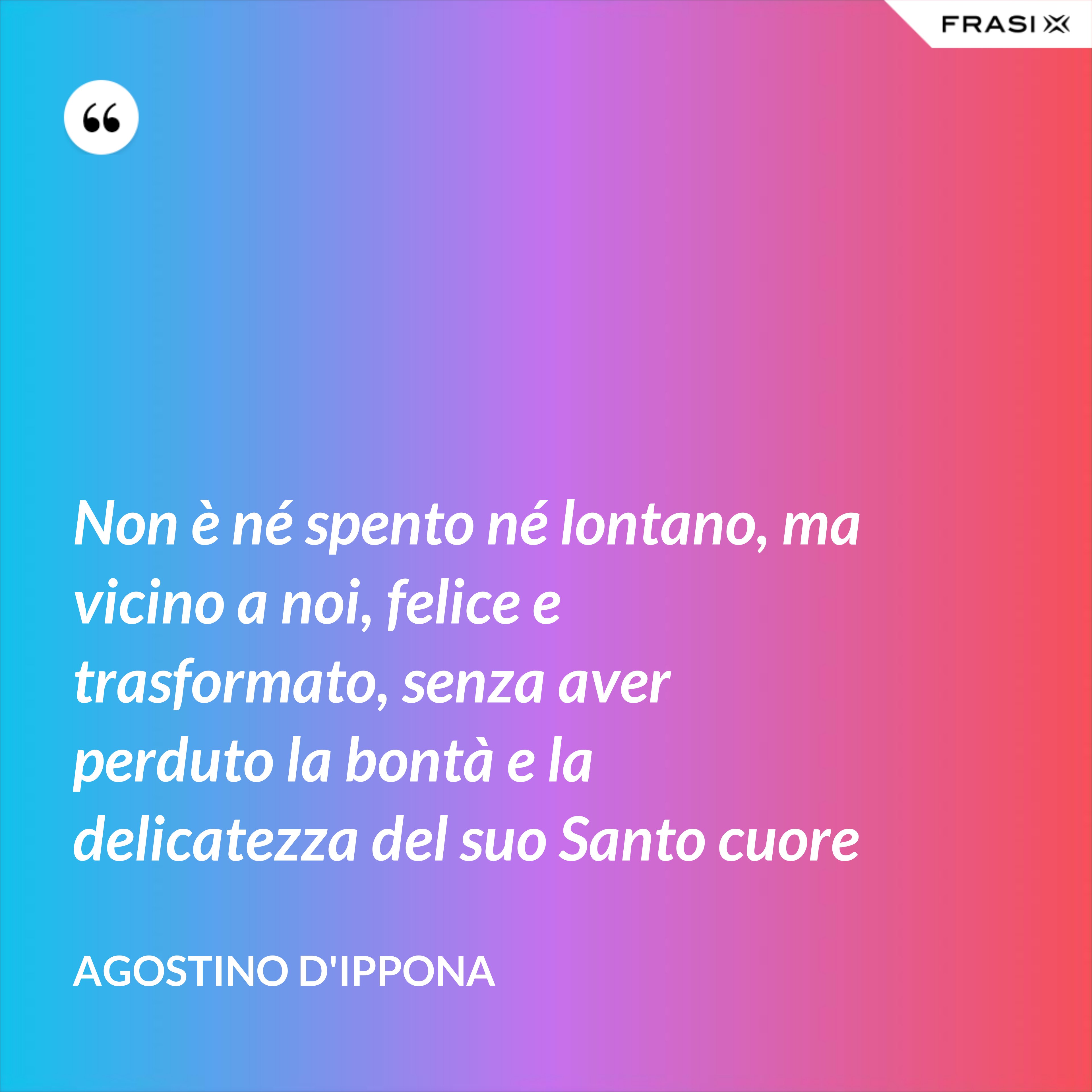 Non è né spento né lontano, ma vicino a noi, felice e trasformato, senza aver perduto la bontà e la delicatezza del suo Santo cuore - Agostino d'Ippona
