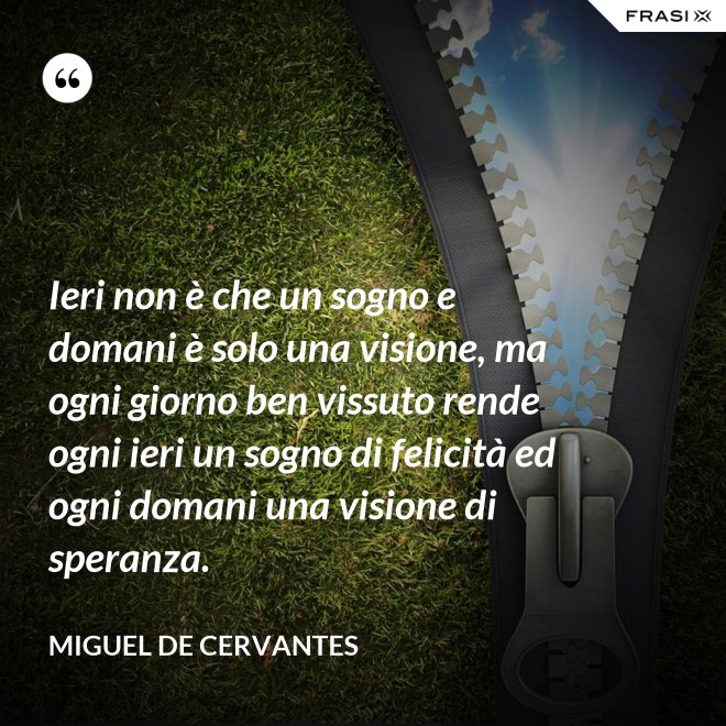 Ieri non è che un sogno e domani è solo una visione, ma ogni giorno ben vissuto rende ogni ieri un sogno di felicità ed ogni domani una visione di speranza. - Miguel de Cervantes