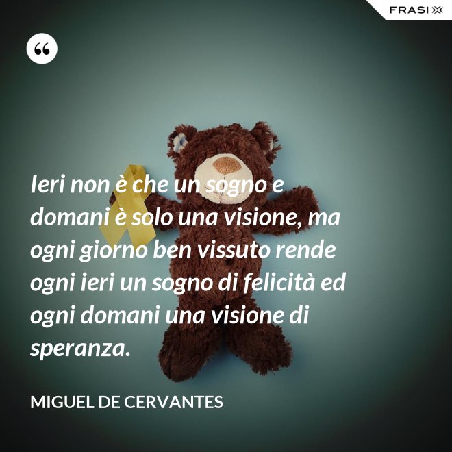 Ieri non è che un sogno e domani è solo una visione, ma ogni giorno ben vissuto rende ogni ieri un sogno di felicità ed ogni domani una visione di speranza. - Miguel de Cervantes