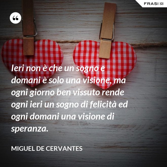 Ieri non è che un sogno e domani è solo una visione, ma ogni giorno ben vissuto rende ogni ieri un sogno di felicità ed ogni domani una visione di speranza. - Miguel de Cervantes