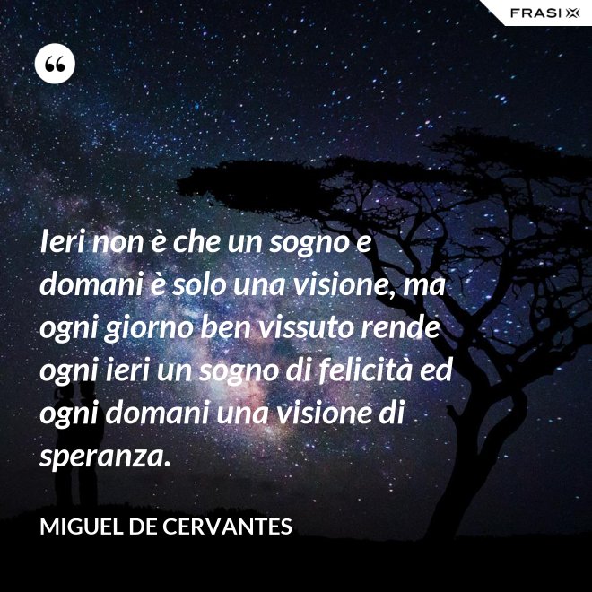 Ieri non è che un sogno e domani è solo una visione, ma ogni giorno ben vissuto rende ogni ieri un sogno di felicità ed ogni domani una visione di speranza. - Miguel de Cervantes