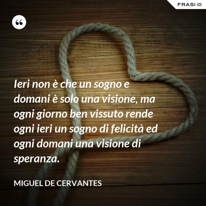 Ieri non è che un sogno e domani è solo una visione, ma ogni giorno ben vissuto rende ogni ieri un sogno di felicità ed ogni domani una visione di speranza. - Miguel de Cervantes