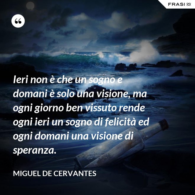 Ieri non è che un sogno e domani è solo una visione, ma ogni giorno ben vissuto rende ogni ieri un sogno di felicità ed ogni domani una visione di speranza. - Miguel de Cervantes