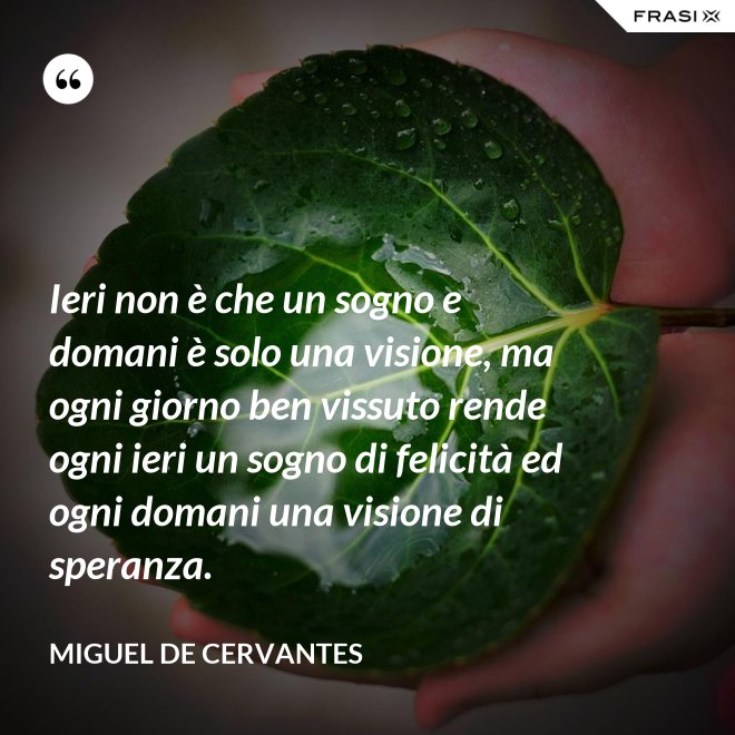 Ieri non è che un sogno e domani è solo una visione, ma ogni giorno ben vissuto rende ogni ieri un sogno di felicità ed ogni domani una visione di speranza. - Miguel de Cervantes