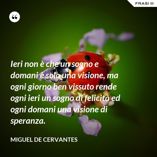 Ieri non è che un sogno e domani è solo una visione, ma ogni giorno ben vissuto rende ogni ieri un sogno di felicità ed ogni domani una visione di speranza. - Miguel de Cervantes