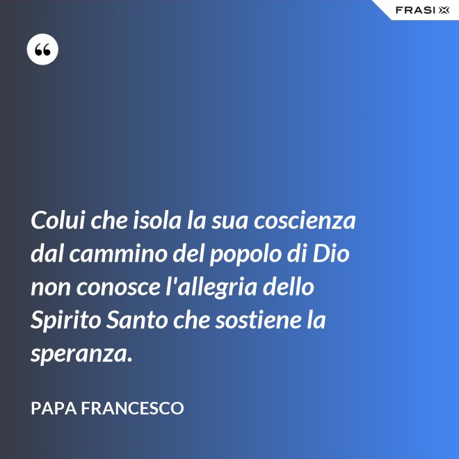 Colui che isola la sua coscienza dal cammino del popolo di Dio non conosce l'allegria dello Spirito Santo che sostiene la speranza. - Papa Francesco