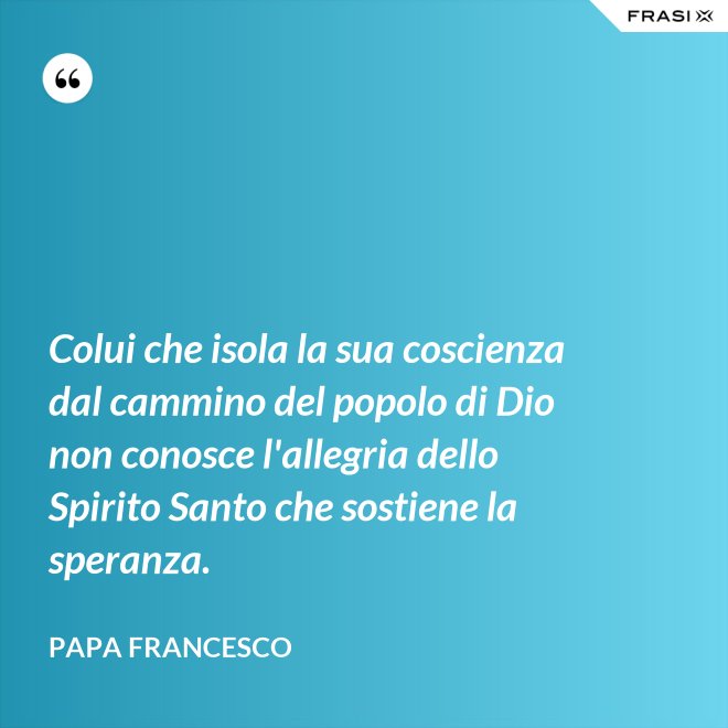 Colui che isola la sua coscienza dal cammino del popolo di Dio non conosce l'allegria dello Spirito Santo che sostiene la speranza. - Papa Francesco