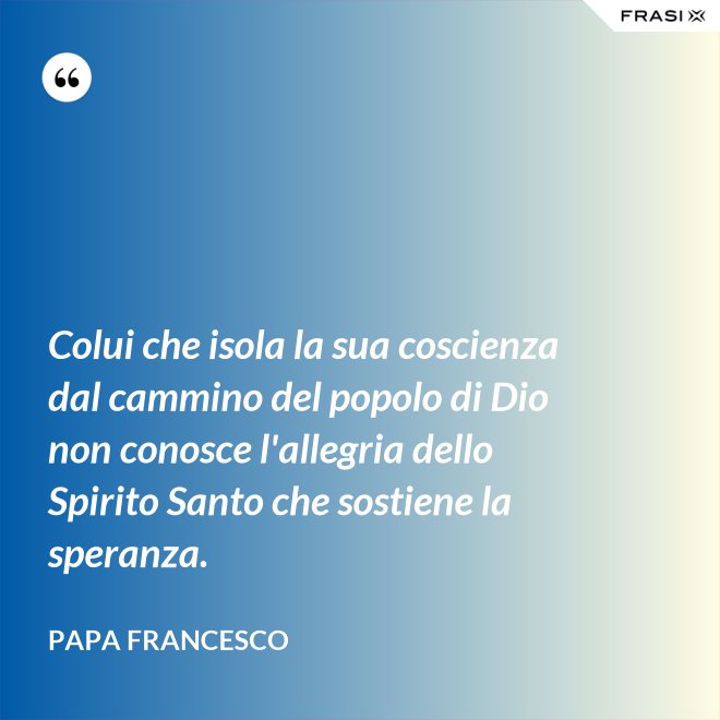 Colui che isola la sua coscienza dal cammino del popolo di Dio non conosce l'allegria dello Spirito Santo che sostiene la speranza. - Papa Francesco