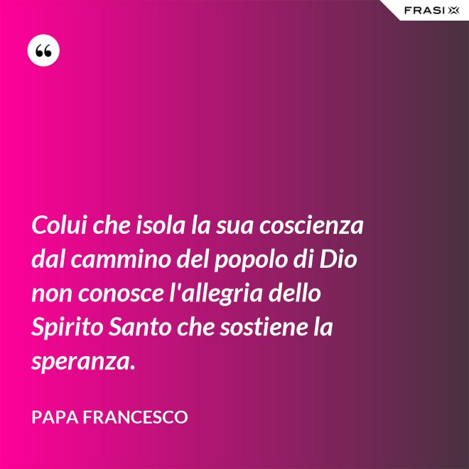 Colui che isola la sua coscienza dal cammino del popolo di Dio non conosce l'allegria dello Spirito Santo che sostiene la speranza. - Papa Francesco