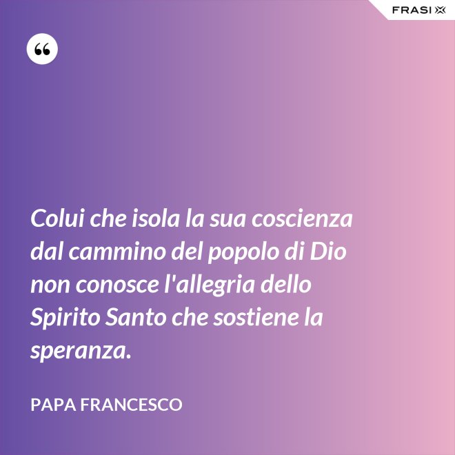 Colui che isola la sua coscienza dal cammino del popolo di Dio non conosce l'allegria dello Spirito Santo che sostiene la speranza. - Papa Francesco