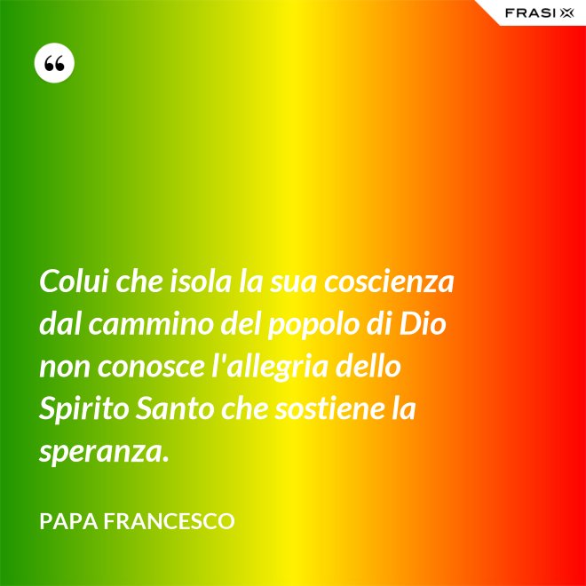 Colui che isola la sua coscienza dal cammino del popolo di Dio non conosce l'allegria dello Spirito Santo che sostiene la speranza. - Papa Francesco