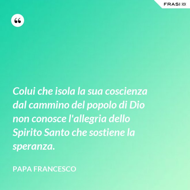 Colui che isola la sua coscienza dal cammino del popolo di Dio non conosce l'allegria dello Spirito Santo che sostiene la speranza. - Papa Francesco
