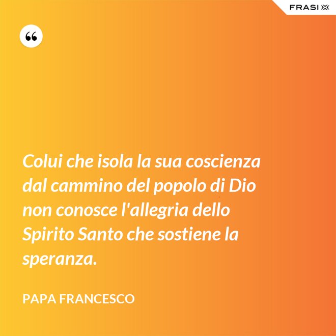 Colui che isola la sua coscienza dal cammino del popolo di Dio non conosce l'allegria dello Spirito Santo che sostiene la speranza. - Papa Francesco