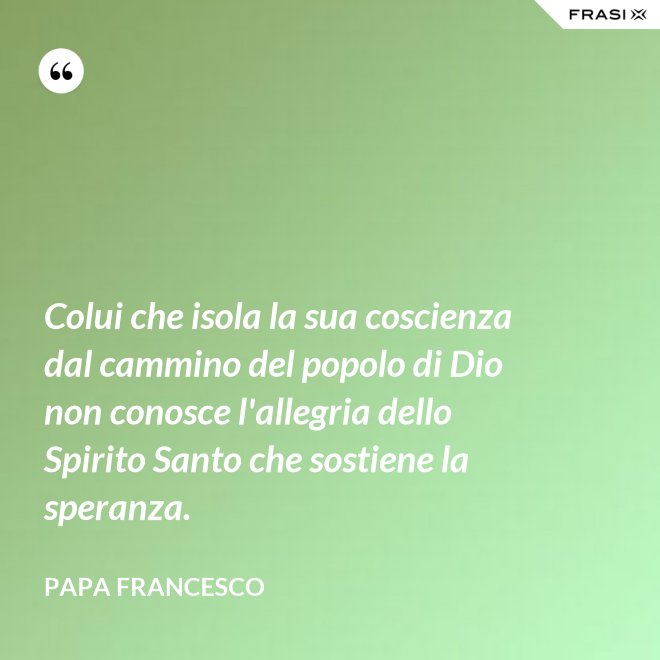 Colui che isola la sua coscienza dal cammino del popolo di Dio non conosce l'allegria dello Spirito Santo che sostiene la speranza. - Papa Francesco