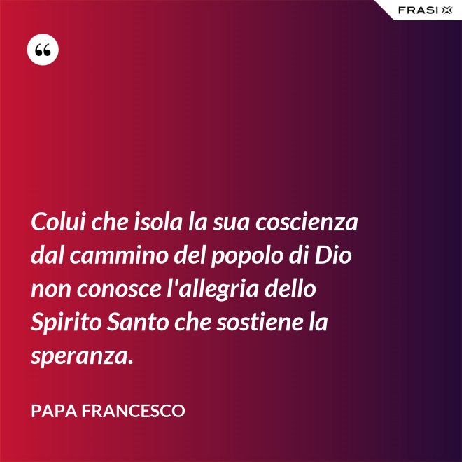 Colui che isola la sua coscienza dal cammino del popolo di Dio non conosce l'allegria dello Spirito Santo che sostiene la speranza. - Papa Francesco