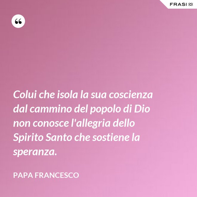 Colui che isola la sua coscienza dal cammino del popolo di Dio non conosce l'allegria dello Spirito Santo che sostiene la speranza. - Papa Francesco