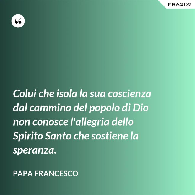 Colui che isola la sua coscienza dal cammino del popolo di Dio non conosce l'allegria dello Spirito Santo che sostiene la speranza. - Papa Francesco