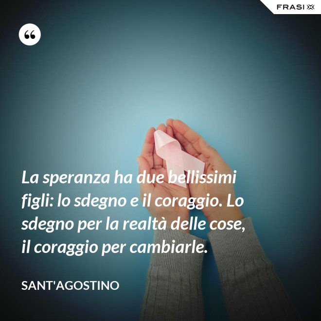 La speranza ha due bellissimi figli: lo sdegno e il coraggio. Lo sdegno per la realtà delle cose, il coraggio per cambiarle. - Sant'Agostino