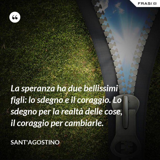 La speranza ha due bellissimi figli: lo sdegno e il coraggio. Lo sdegno per la realtà delle cose, il coraggio per cambiarle. - Sant'Agostino