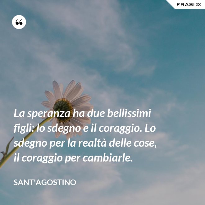 La speranza ha due bellissimi figli: lo sdegno e il coraggio. Lo sdegno per la realtà delle cose, il coraggio per cambiarle. - Sant'Agostino
