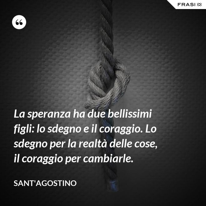 La speranza ha due bellissimi figli: lo sdegno e il coraggio. Lo sdegno per la realtà delle cose, il coraggio per cambiarle. - Sant'Agostino