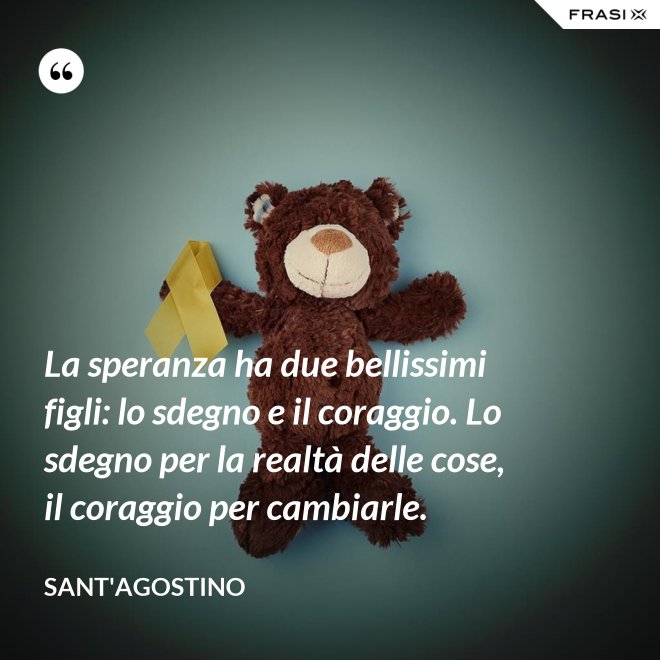 La speranza ha due bellissimi figli: lo sdegno e il coraggio. Lo sdegno per la realtà delle cose, il coraggio per cambiarle. - Sant'Agostino