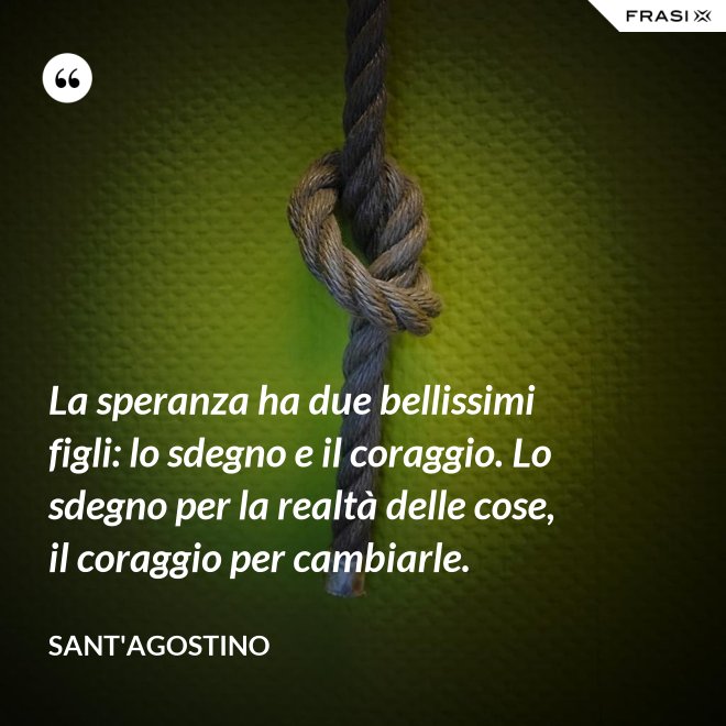 La speranza ha due bellissimi figli: lo sdegno e il coraggio. Lo sdegno per la realtà delle cose, il coraggio per cambiarle. - Sant'Agostino
